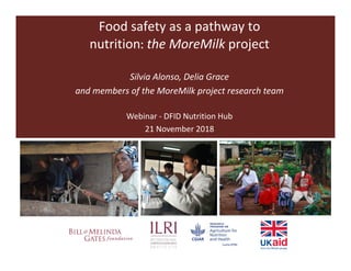 Food safety as a pathway to
nutrition: the MoreMilk project
Silvia Alonso, Delia Grace
and members of the MoreMilk project research team
Webinar - DFID Nutrition Hub
21 November 2018
 