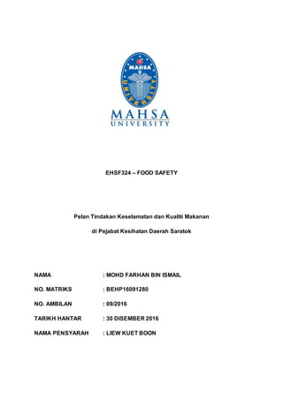 EHSF324 – FOOD SAFETY
Pelan Tindakan Keselamatan dan Kualiti Makanan
di Pejabat Kesihatan Daerah Saratok
NAMA : MOHD FARHAN BIN ISMAIL
NO. MATRIKS : BEHP16091280
NO. AMBILAN : 09/2016
TARIKH HANTAR : 30 DISEMBER 2016
NAMA PENSYARAH : LIEW KUET BOON
 