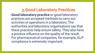 •Good laboratory practice or good laboratory
practices are accepted methods to carry out
activities or operations in a laboratory.The
authorities and laboratory organizations say that
these practices help ensure safety.They also have
a positive influence on the quality of the result.
For pharmaceutical companies, for example, GLP
compliance is extremely important.
 