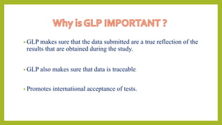 • GLP makes sure that the data submitted are a true reflection of the
results that are obtained during the study.
• GLP also makes sure that data is traceable.
• Promotes international acceptance of tests.
 
