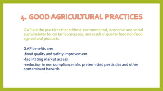 GAP are the practices that address environmental, economic and social
sustainability for on farm processes, and result in quality food non food
agricultural products.
GAP benefits are:
-food quality and safety improvement.
-facilitating market access
-reduction in non compliance risks pretermitted pesticides and other
contaminant hazards.
 
