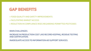 • FOOD QUALITY AND SAFETY IMPROVEMENTS
• FACILITATING MARKET ACCESS
• REDUCTION IN COMPLIANCE RISES REGARDING PERMITTED PESTICIDES
MAIN CHALLENGES:
INCREASE IN PRODUCTION COST LIKE RECORD KEEPING, RESIDUETESTING
AND CERTIFICATION.
INADEQUATE ACCESSTO INFORMATION AD SUPPORT SERVICES.
 