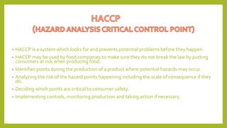 • HACCP is a system which looks for and prevents potential problems before they happen.
• HACCP may be used by food companies to make sure they do not break the law by putting
consumers at risk when producing food.
• Identifies points during the production of a product where potential hazards may occur.
• Analyzing the risk of the hazard points happening including the scale of consequence if they
do.
• Deciding which points are critical to consumer safety.
• Implementing controls, monitoring production and taking action if necessary.
 