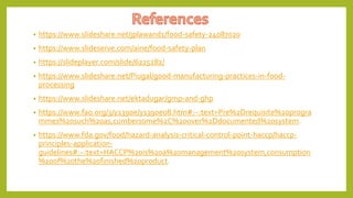 • https://www.slideshare.net/jplawand1/food-safety-24087020
• https://www.slideserve.com/aine/food-safety-plan
• https://slideplayer.com/slide/6225282/
• https://www.slideshare.net/Piugal/good-manufacturing-practices-in-food-
processing
• https://www.slideshare.net/ektadugar/gmp-and-ghp
• https://www.fao.org/3/y1390e/y1390e08.htm#:~:text=Pre%2Drequisite%20progra
mmes%20such%20as,cumbersome%2C%20over%2Ddocumented%20system.
• https://www.fda.gov/food/hazard-analysis-critical-control-point-haccp/haccp-
principles-application-
guidelines#:~:text=HACCP%20is%20a%20management%20system,consumption
%20of%20the%20finished%20product.
 