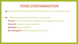 Spoilage of food by several factors which ultimately result in the quality reduce.
following factors are responsible for contamination:
Physical: metal contaminants, damaged utensils, equipment part etc.
Chemical: detergent ,water , pesticides
Biological: insect infestation
Microbiological: bacteria, fungus, protozoa, virus
 