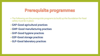 • The following are the prerequisite programs to build up the foundation for food
safety must be in place:
• GAP-Good agricultural practices
• GMP-Good manufacturing practises
• GHP-Good hygiene practices
• GSP-Good storage practices
• GLP-Good laboratory practices
 