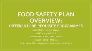 FOOD SAFETY PLAN
OVERVIEW:
DIFFERENT PRE-REQUISITE PROGRAMMES
Submitted by- Shivam Dadwal
ID NO. – 22412MFT006
SubmittedTo-Dr. Anil Kumar Chauhan
SUBJECT CODE – FSQ-521
Subject-Food Safety Management Systems and Certification
 