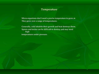 TemperatureTemperature
Micro-organisms don’t need a precise temperature to grow at.Micro-organisms don’t need a precise temperature to grow at.
They grow over a range of temperatures.They grow over a range of temperatures.
Generally, cold inhabits their growth and heat destroys them.Generally, cold inhabits their growth and heat destroys them.
Spores and toxins can be difficult to destroy and may needSpores and toxins can be difficult to destroy and may need
highhigh
temperatures under pressure.temperatures under pressure.
 