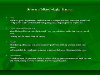 Sources of Microbiological HazardsSources of Microbiological Hazards
 FoodFood
Raw food, partially processed food and water. Any ingredient used to make or prepare theRaw food, partially processed food and water. Any ingredient used to make or prepare the
food product can be contaminated with pathogenic and spoilage micro-organisms.food product can be contaminated with pathogenic and spoilage micro-organisms.
 Preparation and ManufacturePreparation and Manufacture
Microbiological hazard can arise through cross contamination, ineffective process control,Microbiological hazard can arise through cross contamination, ineffective process control,
poorpoor
cleaning and the use of dirty packaging.cleaning and the use of dirty packaging.
 PeoplePeople
Microbiological hazards can come from dirty protective clothing. Contamination fromMicrobiological hazards can come from dirty protective clothing. Contamination from
hands,hands,
unhygienic habits, people carrying micro-organisms that cause illness and septic cuts.unhygienic habits, people carrying micro-organisms that cause illness and septic cuts.
 EnvironmentEnvironment
Poor cleaning of the premises, of the premises, allowing pests to contaminate work surfacesPoor cleaning of the premises, of the premises, allowing pests to contaminate work surfaces
and poor handling of waste can lead to microbiological hazards.and poor handling of waste can lead to microbiological hazards.
 