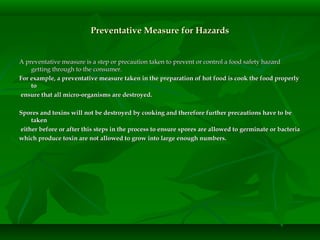 Preventative Measure for HazardsPreventative Measure for Hazards
A preventative measure is a step or precaution taken to prevent or control a food safety hazardA preventative measure is a step or precaution taken to prevent or control a food safety hazard
getting through to the consumer.getting through to the consumer.
For example, a preventative measure taken in the preparation of hot food is cook the food properlyFor example, a preventative measure taken in the preparation of hot food is cook the food properly
toto
ensure that all micro-organisms are destroyed.ensure that all micro-organisms are destroyed.
Spores and toxins will not be destroyed by cooking and therefore further precautions have to beSpores and toxins will not be destroyed by cooking and therefore further precautions have to be
takentaken
either before or after this steps in the process to ensure spores are allowed to germinate or bacteriaeither before or after this steps in the process to ensure spores are allowed to germinate or bacteria
which produce toxin are not allowed to grow into large enough numbers.which produce toxin are not allowed to grow into large enough numbers.
 