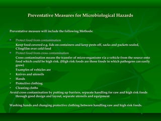 Preventative Measures for Microbiological HazardsPreventative Measures for Microbiological Hazards
Preventative measure will include the following Methods:Preventative measure will include the following Methods:
 Protect food from contaminationProtect food from contamination
Keep food covered e.g. lids on containers and keep pests off, sacks and packets sealed,Keep food covered e.g. lids on containers and keep pests off, sacks and packets sealed,
Clingfilm over cold foodClingfilm over cold food
 Protect food from cross contaminationProtect food from cross contamination
Cross contamination means the transfer of micro-organisms via a vehicle from the source ontoCross contamination means the transfer of micro-organisms via a vehicle from the source onto
food which could be high risk. (High risk foods are those foods in which pathogens can easilyfood which could be high risk. (High risk foods are those foods in which pathogens can easily
grow)grow)
Examples of vehicles areExamples of vehicles are
 Knives and utensilsKnives and utensils
 HandsHands
 Protective clothingProtective clothing
 Cleaning clothsCleaning cloths
Avoid cross contamination by putting up barriers, separate handling for raw and high risk foodsAvoid cross contamination by putting up barriers, separate handling for raw and high risk foods
through good design and layout, separate utensils and equipmentthrough good design and layout, separate utensils and equipment
Washing hands and changing protective clothing between handling raw and high risk foods.Washing hands and changing protective clothing between handling raw and high risk foods.
 