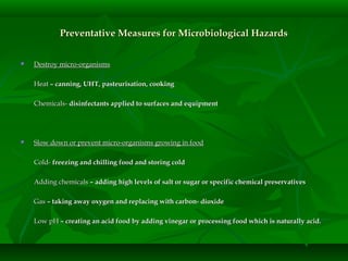 Preventative Measures for Microbiological HazardsPreventative Measures for Microbiological Hazards
 Destroy micro-organismsDestroy micro-organisms
HeatHeat – canning, UHT, pasteurisation, cooking– canning, UHT, pasteurisation, cooking
Chemicals-Chemicals- disinfectants applied to surfaces and equipmentdisinfectants applied to surfaces and equipment
 Slow down or prevent micro-organisms growing in foodSlow down or prevent micro-organisms growing in food
Cold-Cold- freezing and chilling food and storing coldfreezing and chilling food and storing cold
Adding chemicalsAdding chemicals – adding high levels of salt or sugar or specific chemical preservatives– adding high levels of salt or sugar or specific chemical preservatives
GasGas – taking away oxygen and replacing with carbon- dioxide– taking away oxygen and replacing with carbon- dioxide
Low pHLow pH – creating an acid food by adding vinegar or processing food which is naturally acid.– creating an acid food by adding vinegar or processing food which is naturally acid.
 
