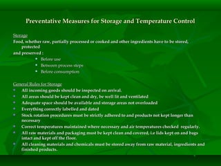 Preventative Measures for Storage and Temperature ControlPreventative Measures for Storage and Temperature Control
StorageStorage
Food, whether raw, partially processed or cooked and other ingredients have to be stored,Food, whether raw, partially processed or cooked and other ingredients have to be stored,
protectedprotected
and preserved :and preserved :
 Before useBefore use
 Between process stepsBetween process steps
 Before consumptionBefore consumption
General Rules for StorageGeneral Rules for Storage
 All incoming goods should be inspected on arrival.All incoming goods should be inspected on arrival.
 All areas should be kept clean and dry, be well lit and ventilatedAll areas should be kept clean and dry, be well lit and ventilated
 Adequate space should be available and storage areas not overloadedAdequate space should be available and storage areas not overloaded
 Everything correctly labelled and datedEverything correctly labelled and dated
 Stock rotation procedures must be strictly adhered to and products not kept longer thanStock rotation procedures must be strictly adhered to and products not kept longer than
necessarynecessary
 Correct temperatures maintained where necessary and air temperatures checked regularly.Correct temperatures maintained where necessary and air temperatures checked regularly.
 All raw materials and packaging must be kept clean and covered, i.e lids kept on and bagsAll raw materials and packaging must be kept clean and covered, i.e lids kept on and bags
intact and kept off the floor.intact and kept off the floor.
 All cleaning materials and chemicals must be stored away from raw material, ingredients andAll cleaning materials and chemicals must be stored away from raw material, ingredients and
finished products.finished products.
 
