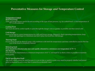 Preventative Measures for Storage and Temperature ControlPreventative Measures for Storage and Temperature Control
Temperature ControlTemperature Control
Heat Processing:Heat Processing:
Time and temperatures need to be set according to the type of heat process, e.g. for cooked food –a core temperature ofTime and temperatures need to be set according to the type of heat process, e.g. for cooked food –a core temperature of
75° C to be achieved.75° C to be achieved.
Cooling Food:Cooling Food:
Hot food should be cooled rapidly to pass through the danger zone as quickly as possible and then stored cold.Hot food should be cooled rapidly to pass through the danger zone as quickly as possible and then stored cold.
Cold Storage:Cold Storage:
Food to be kept at correct temperatures for chill and frozen storage. Regularly check operating temperatures, keepFood to be kept at correct temperatures for chill and frozen storage. Regularly check operating temperatures, keep
doors and openings to a minimum and don’t place hot food into cold storage.doors and openings to a minimum and don’t place hot food into cold storage.
Thawing Food:Thawing Food:
Frozen food should be thawed under cold conditions with both the temperature and time controlled to ensure that theFrozen food should be thawed under cold conditions with both the temperature and time controlled to ensure that the
core of the food is completely thawedcore of the food is completely thawed
Reheating food:Reheating food:
Food should be reheated only once and rapidly reheated to a minimum core temperature of 75Food should be reheated only once and rapidly reheated to a minimum core temperature of 75 °° CC
Hot HoldingHot Holding
Food should be maintained at a minimum temperature of 63 ° C and kept for as short a time as possible to maintainFood should be maintained at a minimum temperature of 63 ° C and kept for as short a time as possible to maintain
food quality.food quality.
Out of specification Food:Out of specification Food:
Any food which cannot be used because it is out of date or spoilt in some way must be properly labelled and storedAny food which cannot be used because it is out of date or spoilt in some way must be properly labelled and stored
prior to disposal in such a way that it cannot be accidentally used.prior to disposal in such a way that it cannot be accidentally used.
 