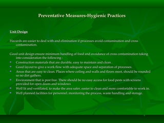 Preventative Measures-Hygienic PracticesPreventative Measures-Hygienic Practices
Unit DesignUnit Design
Hazards are easier to deal with and elimination if processes avoid contamination and crossHazards are easier to deal with and elimination if processes avoid contamination and cross
contamination.contamination.
Good unit design ensure minimum handling of food and avoidance of cross contamination takingGood unit design ensure minimum handling of food and avoidance of cross contamination taking
into consideration the following :into consideration the following :
 Construction materials that are durable, easy to maintain and clean .Construction materials that are durable, easy to maintain and clean .
 Good layout to give a work flow with adequate space and separation of processes.Good layout to give a work flow with adequate space and separation of processes.
 Areas that are easy to clean. Places where ceiling and walls and floors meet, should be roundedAreas that are easy to clean. Places where ceiling and walls and floors meet, should be rounded
so no dirt gathers.so no dirt gathers.
 Environment that is pest free. There should be no easy access for food pests with screensEnvironment that is pest free. There should be no easy access for food pests with screens
provided for open doors and windowsprovided for open doors and windows
 Well lit and ventilated, to make the area safer, easier to clean and more comfortable to work in.Well lit and ventilated, to make the area safer, easier to clean and more comfortable to work in.
 Well planned facilities for personnel, monitoring the process, waste handling and storage.Well planned facilities for personnel, monitoring the process, waste handling and storage.
 