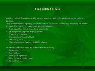 Food Related IllnessFood Related Illness
Most food related illness is caused by bacteria associated with high risk foods e.g meat and dairyMost food related illness is caused by bacteria associated with high risk foods e.g meat and dairy
products.products.
The Government has a reporting system for some of the bacteria causing food poisoning, but not forThe Government has a reporting system for some of the bacteria causing food poisoning, but not for
all types. The majority of causes come from the following:all types. The majority of causes come from the following:
 Bacteria or their poison (toxins) e.g. Salmonella.Bacteria or their poison (toxins) e.g. Salmonella.
 Mould poisons (mycotoxins) e.g. PatulinMould poisons (mycotoxins) e.g. Patulin
 Viruses e.g. HepatitisViruses e.g. Hepatitis
 Chemicals e.g. Cleaning FluidChemicals e.g. Cleaning Fluid
 Metals e.g. LeadMetals e.g. Lead
 Natural poisons in food e.g. Red kidney beansNatural poisons in food e.g. Red kidney beans
If we fail to achive safe food, it could result in the following :If we fail to achive safe food, it could result in the following :
 ProsecutionProsecution
 Bad PublicityBad Publicity
 Damage of reputationDamage of reputation
 Heavy costs of product recallHeavy costs of product recall
 Loss of businessLoss of business
 