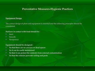 Preventative Measures-Hygienic PracticesPreventative Measures-Hygienic Practices
Equipment DesignEquipment Design
The correct design of plant and equipment is essential and the following principles should beThe correct design of plant and equipment is essential and the following principles should be
considered:considered:
Surfaces in contact with food should be :Surfaces in contact with food should be :
 InertInert
 SmoothSmooth
 NonporousNonporous
Equipment should be designed :Equipment should be designed :
 So that there are no crevices or dead spacesSo that there are no crevices or dead spaces
 So it can be easily maintainedSo it can be easily maintained
 So that it can protect the contents from external contaminationSo that it can protect the contents from external contamination
 So that the exterior prevents soiling and pestsSo that the exterior prevents soiling and pests
 