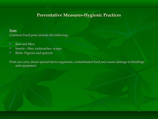 PestsPests
Common Food pests include the following :Common Food pests include the following :
 Rats and MiceRats and Mice
 Insects – files, cockroaches, waspsInsects – files, cockroaches, wasps
 Birds- Pigeons and sparrowBirds- Pigeons and sparrow
Pests can carry dieses spread micro-organisms, contaminated food and causes damage to biuldingsPests can carry dieses spread micro-organisms, contaminated food and causes damage to biuldings
and equipment.and equipment.
Preventative Measures-Hygienic PracticesPreventative Measures-Hygienic Practices
 