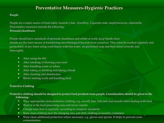 PeoplePeople
People are a major source of food safety hazards ( hair , Jewellery, Cigarette ends, staphylococcus, salmonellaPeople are a major source of food safety hazards ( hair , Jewellery, Cigarette ends, staphylococcus, salmonella
Preventative measures include the following :Preventative measures include the following :
Personal cleanlinessPersonal cleanliness
People should have standards of personal cleanliness and whilst at work, keep hands clean.People should have standards of personal cleanliness and whilst at work, keep hands clean.
Hands are the main means of transferring microbiological hazards from ourselves. They must be washed regularly andHands are the main means of transferring microbiological hazards from ourselves. They must be washed regularly and
particularly at key times using wash basins with hot water, un-perfumed soap and then dried correctly andparticularly at key times using wash basins with hot water, un-perfumed soap and then dried correctly and
thoroughly.thoroughly.
 After using the WCAfter using the WC
 After smoking or blowing your noseAfter smoking or blowing your nose
 After handling waste or refuseAfter handling waste or refuse
 After eating or drinking and taking a breakAfter eating or drinking and taking a break
 After cleaning and disinfectionAfter cleaning and disinfection
 Before starting work and handling foodBefore starting work and handling food
Protective ClothingProtective Clothing
Protective clothing should be designed to protect food products from people. Consideration should be given to theProtective clothing should be designed to protect food products from people. Consideration should be given to the
following :following :
 Wear appropriate clean protective clothing, e.g. overall, hats, hair nets and snoods when dealing with foodWear appropriate clean protective clothing, e.g. overall, hats, hair nets and snoods when dealing with food
 Wear it in the food processing area and never outsideWear it in the food processing area and never outside
 Change and clean it regularly, according to company standardsChange and clean it regularly, according to company standards
 Store clean clothing near the changing area and dirty clothing in laundry containersStore clean clothing near the changing area and dirty clothing in laundry containers
 Wear clean additional protection where necessary, e.g. gloves and aprons. It helps to prevent crossWear clean additional protection where necessary, e.g. gloves and aprons. It helps to prevent cross
contaminationcontamination
Preventative Measures-Hygienic PracticesPreventative Measures-Hygienic Practices
 