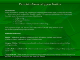 Personal Health:Personal Health:
People can be a serious hazard to food when they are suffering from food related illness. Consideration should bePeople can be a serious hazard to food when they are suffering from food related illness. Consideration should be
given to when people work and they should be excluded if there are risks that the food will be contaminated.given to when people work and they should be excluded if there are risks that the food will be contaminated.
We need to report if we are suffering from any of the followingWe need to report if we are suffering from any of the following
 Food poisoningFood poisoning
 Staphylococcal infectionsStaphylococcal infections
 Heavy coldsHeavy colds
 Close members of our family are ill with food poisoningClose members of our family are ill with food poisoning
Micro- organisms in septic cuts, boils and sores can be a risk to food safety. They should be coveredMicro- organisms in septic cuts, boils and sores can be a risk to food safety. They should be covered
with clean waterproof dressing to prevent the risk.with clean waterproof dressing to prevent the risk.
Appearance and Behavior:Appearance and Behavior:
SmokingSmoking – Smoking can be a hazard to food from fumes, ash, cigarette ends and staphylococcus– Smoking can be a hazard to food from fumes, ash, cigarette ends and staphylococcus
picked up on fingers. Smoking is not allowed in food premises.picked up on fingers. Smoking is not allowed in food premises.
Eating and DrinkingEating and Drinking – Eating and drinking should be confined to breaks in designated areas with careful hand– Eating and drinking should be confined to breaks in designated areas with careful hand
washing afterwards.washing afterwards.
Jewellery, Perfume and Nail varnishJewellery, Perfume and Nail varnish – All these hazards are easy to prevent by not wearing jewellery, heavy perfume– All these hazards are easy to prevent by not wearing jewellery, heavy perfume
or nail varnishor nail varnish
Unhygienic HabitsUnhygienic Habits – Habits must be avoided whilst working with food because microbiological hazards are spread on– Habits must be avoided whilst working with food because microbiological hazards are spread on
hands and are picked up by touching the face, mouth ears and nose.hands and are picked up by touching the face, mouth ears and nose.
Preventative Measures-Hygienic PracticesPreventative Measures-Hygienic Practices
 