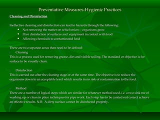 Cleaning and DisinfectionCleaning and Disinfection
Ineffective cleaning and disinfection can lead to hazards through the following:Ineffective cleaning and disinfection can lead to hazards through the following:
 Not removing the matter on which micro – organisms growNot removing the matter on which micro – organisms grow
 Poor disinfection of surfaces and equipment in contact with foodPoor disinfection of surfaces and equipment in contact with food
 Allowing chemicals to contaminated foodAllowing chemicals to contaminated food
There are two separate areas than need to be defined:There are two separate areas than need to be defined:
1.1. CleaningCleaning
This is a process used for removing grease, dirt and visible soiling. The standard or objective is forThis is a process used for removing grease, dirt and visible soiling. The standard or objective is for
surface to be visually clean.surface to be visually clean.
2.2. DisinfectionDisinfection
This is carried out after the cleaning stage or at the same time. The objective is to reduce theThis is carried out after the cleaning stage or at the same time. The objective is to reduce the
organisms down to an acceptable level which results in no risk of contamination to the food.organisms down to an acceptable level which results in no risk of contamination to the food.
3.3. MethodMethod
There are a number of logical steps which are similar for whatever method used, i.e. a two sink me ofThere are a number of logical steps which are similar for whatever method used, i.e. a two sink me of
washing up or clean in place techniques for pipe work. Each step has to be carried out correct achievewashing up or clean in place techniques for pipe work. Each step has to be carried out correct achieve
an effective results. N.B: A dirty surface cannot be disinfected properly.an effective results. N.B: A dirty surface cannot be disinfected properly.
Preventative Measures-Hygienic PracticesPreventative Measures-Hygienic Practices
 