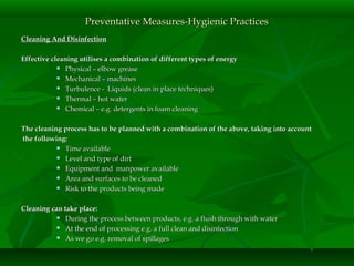 Cleaning And DisinfectionCleaning And Disinfection
Effective cleaning utilises a combination of different types of energyEffective cleaning utilises a combination of different types of energy
 Physical – elbow greasePhysical – elbow grease
 Mechanical – machinesMechanical – machines
 Turbulence - Liquids (clean in place techniques)Turbulence - Liquids (clean in place techniques)
 Thermal – hot waterThermal – hot water
 Chemical – e.g. detergents in foam cleaningChemical – e.g. detergents in foam cleaning
The cleaning process has to be planned with a combination of the above, taking into accountThe cleaning process has to be planned with a combination of the above, taking into account
the following:the following:
 Time availableTime available
 Level and type of dirtLevel and type of dirt
 Equipment and manpower availableEquipment and manpower available
 Area and surfaces to be cleanedArea and surfaces to be cleaned
 Risk to the products being madeRisk to the products being made
Cleaning can take place:Cleaning can take place:
 During the process between products, e.g. a flush through with waterDuring the process between products, e.g. a flush through with water
 At the end of processing e.g. a full clean and disinfectionAt the end of processing e.g. a full clean and disinfection
 As we go e.g. removal of spillagesAs we go e.g. removal of spillages
Preventative Measures-Hygienic PracticesPreventative Measures-Hygienic Practices
 