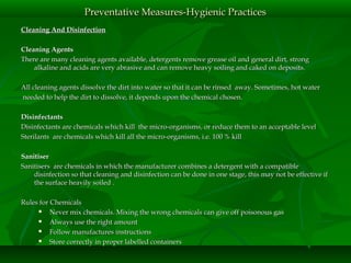 Cleaning And DisinfectionCleaning And Disinfection
Cleaning AgentsCleaning Agents
There are many cleaning agents available, detergents remove grease oil and general dirt, strongThere are many cleaning agents available, detergents remove grease oil and general dirt, strong
alkaline and acids are very abrasive and can remove heavy soiling and caked on deposits.alkaline and acids are very abrasive and can remove heavy soiling and caked on deposits.
All cleaning agents dissolve the dirt into water so that it can be rinsed away. Sometimes, hot waterAll cleaning agents dissolve the dirt into water so that it can be rinsed away. Sometimes, hot water
needed to help the dirt to dissolve, it depends upon the chemical chosen.needed to help the dirt to dissolve, it depends upon the chemical chosen.
DisinfectantsDisinfectants
Disinfectants are chemicals which kill the micro-organisms, or reduce them to an acceptable levelDisinfectants are chemicals which kill the micro-organisms, or reduce them to an acceptable level
Sterilants are chemicals which kill all the micro-organisms, i.e. 100 % killSterilants are chemicals which kill all the micro-organisms, i.e. 100 % kill
SanitiserSanitiser
Sanitisers are chemicals in which the manufacturer combines a detergent with a compatibleSanitisers are chemicals in which the manufacturer combines a detergent with a compatible
disinfection so that cleaning and disinfection can be done in one stage, this may not be effective ifdisinfection so that cleaning and disinfection can be done in one stage, this may not be effective if
the surface heavily soiled .the surface heavily soiled .
Rules for ChemicalsRules for Chemicals
 Never mix chemicals. Mixing the wrong chemicals can give off poisonous gasNever mix chemicals. Mixing the wrong chemicals can give off poisonous gas
 Always use the right amountAlways use the right amount
 Follow manufactures instructionsFollow manufactures instructions
 Store correctly in proper labelled containersStore correctly in proper labelled containers
Preventative Measures-Hygienic PracticesPreventative Measures-Hygienic Practices
 
