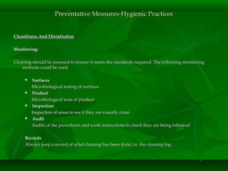 Cleanliness And DisinfectionCleanliness And Disinfection
Monitoring:Monitoring:
Cleaning should be assessed to ensure it meets the standards required. The following monitoringCleaning should be assessed to ensure it meets the standards required. The following monitoring
methods could be usedmethods could be used
 SurfacesSurfaces
Microbiological testing of surfacesMicrobiological testing of surfaces
 ProductProduct
Microbiological tests of productMicrobiological tests of product
 InspectionInspection
Inspection of areas to see if they are visually cleanInspection of areas to see if they are visually clean
 AuditAudit
Audits of the procedures and work instructions to check they are being followedAudits of the procedures and work instructions to check they are being followed
RecordsRecords
Always keep a record of what cleaning has been done, i.e. the cleaning log.Always keep a record of what cleaning has been done, i.e. the cleaning log.
Preventative Measures-Hygienic PracticesPreventative Measures-Hygienic Practices
 