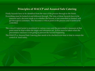 Principles of HACCP and Assured Safe CateringPrinciples of HACCP and Assured Safe Catering
Firstly hazards have to be identified from the start of the process through to the finish.Firstly hazards have to be identified from the start of the process through to the finish.
Everything must be looked at and followed through. The risks of those hazards have to beEverything must be looked at and followed through. The risks of those hazards have to be
assessed and a decision made as to whether the hazard, if not controlled or limited, willassessed and a decision made as to whether the hazard, if not controlled or limited, will
get through to customers. This becomes a critical point in the process and it needs to beget through to customers. This becomes a critical point in the process and it needs to be
controlled.controlled.
The critical Control point is monitored in various ways and the preventative measures at thatThe critical Control point is monitored in various ways and the preventative measures at that
point must be kept within the target and tolerances set. Action must be taken when thepoint must be kept within the target and tolerances set. Action must be taken when the
preventative measure is not going to prevent the hazard happening.preventative measure is not going to prevent the hazard happening.
The HACCP or Assured Safe Catering plan needs to be checked from time to time to ensure theThe HACCP or Assured Safe Catering plan needs to be checked from time to time to ensure the
control of food safety.control of food safety.
 