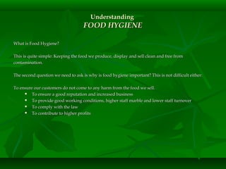 UnderstandingUnderstanding
FOOD HYGIENEFOOD HYGIENE
What is Food Hygiene?What is Food Hygiene?
This is quite simple: Keeping the food we produce, display and sell clean and free fromThis is quite simple: Keeping the food we produce, display and sell clean and free from
contamination.contamination.
The second question we need to ask is why is food hygiene important? This is not difficult either:The second question we need to ask is why is food hygiene important? This is not difficult either:
To ensure our customers do not come to any harm from the food we sell.To ensure our customers do not come to any harm from the food we sell.
 To ensure a good reputation and increased businessTo ensure a good reputation and increased business
 To provide good working conditions, higher staff marble and lower staff turnoverTo provide good working conditions, higher staff marble and lower staff turnover
 To comply with the lawTo comply with the law
 To contribute to higher profitsTo contribute to higher profits
 