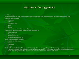 What does ill food hygiene do?What does ill food hygiene do?
Food PoisoningFood Poisoning
Food poisoning is the most common result of ill food hygiene. It is an illness caused by eating contaminated food .Food poisoning is the most common result of ill food hygiene. It is an illness caused by eating contaminated food .
The main symptoms are:The main symptoms are:
 DiarrhoeaDiarrhoea
 SicknessSickness
 Abdominal painAbdominal pain
 FeverFever
 NauseaNausea
In exceptional cases the victim may collapse or die.In exceptional cases the victim may collapse or die.
The group of people at greater risk from food poisoning are :The group of people at greater risk from food poisoning are :
 The very youngThe very young
 The very oldThe very old
 Pregnant womanPregnant woman
 People who are already illPeople who are already ill
Food poisoning may be caused byFood poisoning may be caused by
 Bacteria or their toxinsBacteria or their toxins
 VirusesViruses
 ChemicalsChemicals
 MetalsMetals
Most foods contain bacteria. We get food poisoning when too many pathogenic bacteria are present in our food whenMost foods contain bacteria. We get food poisoning when too many pathogenic bacteria are present in our food when
it is eaten (normally large numbers , but in some cases only a few ) these bacteria can reach dangerous levels longit is eaten (normally large numbers , but in some cases only a few ) these bacteria can reach dangerous levels long
before they change the food in any way you cannot see them smell them or taste thembefore they change the food in any way you cannot see them smell them or taste them
 