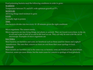 Food poisoning bacteria need the following conditions in order to grow:Food poisoning bacteria need the following conditions in order to grow:
WARMTHWARMTH
Temperature between 5°c and 63°c with optimum growth at 37°cTemperature between 5°c and 63°c with optimum growth at 37°c
MOISTUREMOISTURE
All living things need moisture to growAll living things need moisture to grow
FOODFOOD
Normally high in proteinNormally high in protein
TIMETIME
One bacteria divides into two every 10 -20 minutes given the right conditions.One bacteria divides into two every 10 -20 minutes given the right conditions.
Micro organisms: The unseen enemyMicro organisms: The unseen enemy
Micro organisms are tiny living things, not plants or animals. They are found everywhere, in the air,Micro organisms are tiny living things, not plants or animals. They are found everywhere, in the air,
in soil and water in and on us and in the food we eat. They can only be seen with the aid ofin soil and water in and on us and in the food we eat. They can only be seen with the aid of
microscope. Examples of micro organisms aremicroscope. Examples of micro organisms are
BACTERIABACTERIA
Most bacteria are harmless and some are beneficial such as those used for cheese and yoghurtMost bacteria are harmless and some are beneficial such as those used for cheese and yoghurt
manufacture. The ones that, concern us most are and those that cause spoilage in food.manufacture. The ones that, concern us most are and those that cause spoilage in food.
MOULDSMOULDS
Most moulds are harmless and in the same way as bacteria, some are beneficial like penicillium.Most moulds are harmless and in the same way as bacteria, some are beneficial like penicillium.
However, some can cause illness, but the main cause for concern is spoilage of food products.However, some can cause illness, but the main cause for concern is spoilage of food products.
 