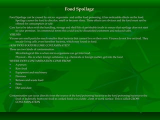 Food SpoilageFood Spoilage
Food Spoilage can be caused by micro- organisms and unlike food poisoning, it has noticeable effects on the food.Food Spoilage can be caused by micro- organisms and unlike food poisoning, it has noticeable effects on the food.
Spoilage causes the food to discolor, smell or become slimy. These effects are obvious and the food must not beSpoilage causes the food to discolor, smell or become slimy. These effects are obvious and the food must not be
offered for consumption or sale.offered for consumption or sale.
Care has to be taken with the handling, storage and shelf life of perishable foods to ensure that spoilage does not startCare has to be taken with the handling, storage and shelf life of perishable foods to ensure that spoilage does not start
in your premises. In commercial terms this could lead to dissatisfied customers and reduced sales.in your premises. In commercial terms this could lead to dissatisfied customers and reduced sales.
VIRUSESVIRUSES
Viruses are smell particles much smaller than bacteria that cannot live on their own. Viruses do not live on food. TheyViruses are smell particles much smaller than bacteria that cannot live on their own. Viruses do not live on food. They
invade living cells, even harmless bacteria, which may found in food.invade living cells, even harmless bacteria, which may found in food.
HOW DOES FOOD BECOME CONTAMINATED?HOW DOES FOOD BECOME CONTAMINATED?
There are two kinds of contamination.There are two kinds of contamination.
1.1. Microbiological this is when micro-organisms can get into food.Microbiological this is when micro-organisms can get into food.
2.2. Physical – this is when foreign substance, e.g. chemicals or foreign matter, get into the foodPhysical – this is when foreign substance, e.g. chemicals or foreign matter, get into the food
WHERE DOES CONTAMINATION COME FROM?WHERE DOES CONTAMINATION COME FROM?
 A personA person
 Raw foodRaw food
 Equipment and machineryEquipment and machinery
 PremisesPremises
 Refuses and waste foodRefuses and waste food
 PestsPests
 Dirt and dustDirt and dust
Contamination can occur directly from the source of the food poisoning bacteria to the food poisoning bacteria to theContamination can occur directly from the source of the food poisoning bacteria to the food poisoning bacteria to the
food or indirectly from raw food to cooked foods via a knife , cloth or work surface. This is called CROSSfood or indirectly from raw food to cooked foods via a knife , cloth or work surface. This is called CROSS
CONTAMINATIONCONTAMINATION
 