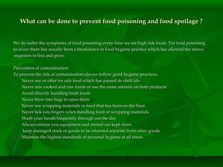 What can be done to prevent food poisoning and food spoilage ?What can be done to prevent food poisoning and food spoilage ?
We do suffer the symptoms of food poisoning every time we eat high risk foods. For food poisoningWe do suffer the symptoms of food poisoning every time we eat high risk foods. For food poisoning
to occur there has usually been a breakdown in food hygiene practice which has allowed the micro-to occur there has usually been a breakdown in food hygiene practice which has allowed the micro-
organism to live and grow.organism to live and grow.
Prevention of contaminationPrevention of contamination
To prevent the risk of contamination always follow good hygiene practices.To prevent the risk of contamination always follow good hygiene practices.
1.1. Never use or offer for sale food which has passed its shelf life.Never use or offer for sale food which has passed its shelf life.
2.2. Never mix cooked and raw foods or use the same utensils on both productsNever mix cooked and raw foods or use the same utensils on both products
3.3. Avoid directly handling fresh foodsAvoid directly handling fresh foods
4.4. Never blow into bags to open themNever blow into bags to open them
5.5. Never use wrapping materials or food that has been on the floor.Never use wrapping materials or food that has been on the floor.
6.6. Never lick you fingers when handling food or wrapping materials.Never lick you fingers when handling food or wrapping materials.
7.7. Wash your hands frequently through out the dayWash your hands frequently through out the day
8.8. Always ensure you equipment and utensil are kept clean.Always ensure you equipment and utensil are kept clean.
9.9. keep damaged stock or goods to be returned separate from other goods.keep damaged stock or goods to be returned separate from other goods.
10.10. Maintain the highest standards of personal hygiene at all times.Maintain the highest standards of personal hygiene at all times.
 