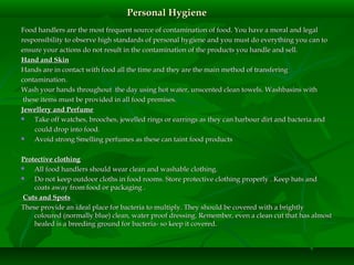 Personal HygienePersonal Hygiene
Food handlers are the most frequent source of contamination of food. You have a moral and legalFood handlers are the most frequent source of contamination of food. You have a moral and legal
responsibility to observe high standards of personal hygiene and you must do everything you can toresponsibility to observe high standards of personal hygiene and you must do everything you can to
ensure your actions do not result in the contamination of the products you handle and sell.ensure your actions do not result in the contamination of the products you handle and sell.
Hand and SkinHand and Skin
Hands are in contact with food all the time and they are the main method of transferingHands are in contact with food all the time and they are the main method of transfering
contamination.contamination.
Wash your hands throughout the day using hot water, unscented clean towels. Washbasins withWash your hands throughout the day using hot water, unscented clean towels. Washbasins with
these items must be provided in all food premises.these items must be provided in all food premises.
Jewellery and PerfumeJewellery and Perfume
 Take off watches, brooches, jewelled rings or earrings as they can harbour dirt and bacteria andTake off watches, brooches, jewelled rings or earrings as they can harbour dirt and bacteria and
could drop into food.could drop into food.
 Avoid strong Smelling perfumes as these can taintAvoid strong Smelling perfumes as these can taint food productsfood products
Protective clothingProtective clothing
 All food handlers should wear clean and washable clothing.All food handlers should wear clean and washable clothing.
 Do not keep outdoor cloths in food rooms. Store protective clothing properly . Keep hats andDo not keep outdoor cloths in food rooms. Store protective clothing properly . Keep hats and
coats away from food or packaging .coats away from food or packaging .
Cuts and SpotsCuts and Spots
These provide an ideal place for bacteria to multiply. They should be covered with a brightlyThese provide an ideal place for bacteria to multiply. They should be covered with a brightly
coloured (normally blue) clean, water proof dressing. Remember, even a clean cut that has almostcoloured (normally blue) clean, water proof dressing. Remember, even a clean cut that has almost
healed is a breeding ground for bacteria- so keep it covered.healed is a breeding ground for bacteria- so keep it covered.
 