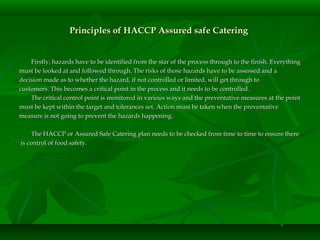 Principles of HACCP Assured safe CateringPrinciples of HACCP Assured safe Catering
Firstly, hazards have to be identified from the star of the process through to the finish. EverythingFirstly, hazards have to be identified from the star of the process through to the finish. Everything
must be looked at and followed through. The risks of those hazards have to be assessed and amust be looked at and followed through. The risks of those hazards have to be assessed and a
decision made as to whether the hazard, if not controlled or limited, will get through todecision made as to whether the hazard, if not controlled or limited, will get through to
customers. This becomes a critical point in the process and it needs to be controlled.customers. This becomes a critical point in the process and it needs to be controlled.
The critical control point is monitored in various ways and the preventative measures at the pointThe critical control point is monitored in various ways and the preventative measures at the point
must be kept within the target and tolerances set. Action must be taken when the preventativemust be kept within the target and tolerances set. Action must be taken when the preventative
measure is not going to prevent the hazards happening.measure is not going to prevent the hazards happening.
The HACCP or Assured Safe Catering plan needs to be checked from time to time to ensure thereThe HACCP or Assured Safe Catering plan needs to be checked from time to time to ensure there
is control of food safety.is control of food safety.
 