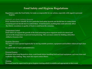 Food Safety and Hygiene RegulationsFood Safety and Hygiene Regulations
Regulations under the Food Safety Act make us responsible for our actions, especially with regard to personalRegulations under the Food Safety Act make us responsible for our actions, especially with regard to personal
hygiene.hygiene.
Control of Food Safety HazardsControl of Food Safety Hazards
Every business has to identify its own particular food safety hazards and decide how to control them.Every business has to identify its own particular food safety hazards and decide how to control them.
A food hazard and decide how to control them. A food hazard is anything that could adversely affectA food hazard and decide how to control them. A food hazard is anything that could adversely affect
the fitness, soundness or quality of food or could harm the consumer.the fitness, soundness or quality of food or could harm the consumer.
Temperature ControlTemperature Control
Food which can support the growth of the food poisoning micro-organism need to be stored andFood which can support the growth of the food poisoning micro-organism need to be stored and
served at the temperature to prevent food poisoning. This can mean control by holding cold (eitherserved at the temperature to prevent food poisoning. This can mean control by holding cold (either
chilled or frozen) or hot.chilled or frozen) or hot.
Hygienic OperationHygienic Operation
The business must operate hygienically by having suitable premises, equipment and facilities which are kept cleanThe business must operate hygienically by having suitable premises, equipment and facilities which are kept clean
andand
in a good state of repair and maintenance.in a good state of repair and maintenance.
Personal HygienePersonal Hygiene
Personnel must keep themselves clean, wash hands before handling food and food equipment, and wear clean andPersonnel must keep themselves clean, wash hands before handling food and food equipment, and wear clean and
washable over-clothing. They must also report certain illness.washable over-clothing. They must also report certain illness.
TrainingTraining
Personnel must be supervised or given hygiene training which is suitable and appropriate to their workPersonnel must be supervised or given hygiene training which is suitable and appropriate to their work
 