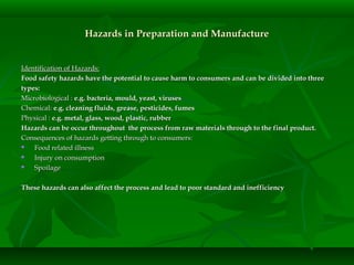 Hazards in Preparation and ManufactureHazards in Preparation and Manufacture
Identification of Hazards:Identification of Hazards:
Food safety hazards have the potential to cause harm to consumers and can be divided into threeFood safety hazards have the potential to cause harm to consumers and can be divided into three
types:types:
Microbiological :Microbiological : e.g. bacteria, mould, yeast, virusese.g. bacteria, mould, yeast, viruses
Chemical:Chemical: e.g. cleaning fluids, grease, pesticides, fumese.g. cleaning fluids, grease, pesticides, fumes
Physical :Physical : e.g. metal, glass, wood, plastic, rubbere.g. metal, glass, wood, plastic, rubber
Hazards can be occur throughout the process from raw materials through to the final product.Hazards can be occur throughout the process from raw materials through to the final product.
Consequences of hazards getting through to consumers:Consequences of hazards getting through to consumers:
 Food related illnessFood related illness
 Injury on consumptionInjury on consumption
 SpoilageSpoilage
These hazards can also affect the process and lead to poor standard and inefficiencyThese hazards can also affect the process and lead to poor standard and inefficiency
 