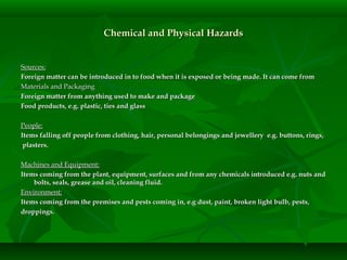 Chemical and Physical HazardsChemical and Physical Hazards
Sources:Sources:
Foreign matter can be introduced in to food when it is exposed or being made. It can come fromForeign matter can be introduced in to food when it is exposed or being made. It can come from
Materials and PackagingMaterials and Packaging
Foreign matter from anything used to make and packageForeign matter from anything used to make and package
Food products, e.g. plastic, ties and glassFood products, e.g. plastic, ties and glass
People:People:
Items falling off people from clothing, hair, personal belongings and jewellery e.g. buttons, rings,Items falling off people from clothing, hair, personal belongings and jewellery e.g. buttons, rings,
plasters.plasters.
Machines and Equipment:Machines and Equipment:
Items coming from the plant, equipment, surfaces and from any chemicals introduced e.g. nuts andItems coming from the plant, equipment, surfaces and from any chemicals introduced e.g. nuts and
bolts, seals, grease and oil, cleaning fluid.bolts, seals, grease and oil, cleaning fluid.
Environment:Environment:
Items coming from the premises and pests coming in, e.g dust, paint, broken light bulb, pests,Items coming from the premises and pests coming in, e.g dust, paint, broken light bulb, pests,
droppings.droppings.
 