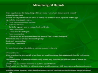 Microbiological HazardsMicrobiological Hazards
Micro-organisms are tiny living things which are found every where. A microscope is normallyMicro-organisms are tiny living things which are found every where. A microscope is normally
required to view them.required to view them.
Products are sampled and surfaces tested to identify the number of micro-organisms and the typeProducts are sampled and surfaces tested to identify the number of micro-organisms and the type
e.g. bacteria, mould, yeast, viruses.e.g. bacteria, mould, yeast, viruses.
 Most micro-organisms are harmlessMost micro-organisms are harmless
 Some are beneficialSome are beneficial
Particular types are used to produce foods and drinks.Particular types are used to produce foods and drinks.
 Some causes illnessSome causes illness
These are called pathogensThese are called pathogens
 Some cause spoilageSome cause spoilage
Particular types will grow and change the nature of food i.e. make them go offParticular types will grow and change the nature of food i.e. make them go off
Bacteria and moulds can cause illness and spoilage.Bacteria and moulds can cause illness and spoilage.
Yeasts only cause spoilage.Yeasts only cause spoilage.
Viruses only cause illnessViruses only cause illness
The main hazard is food related illness, particularly caused by bacteria.The main hazard is food related illness, particularly caused by bacteria.
Spores and ToxinsSpores and Toxins
Micro-organisms can grow rapidly given the correct conditions, taking their requirements from the environmentMicro-organisms can grow rapidly given the correct conditions, taking their requirements from the environment
theythey
find themselves in. As part of their normal living process, they produce waste products. Some of these wastefind themselves in. As part of their normal living process, they produce waste products. Some of these waste
productsproducts
spoil the food and some are poisonous to us; these are called toxins.spoil the food and some are poisonous to us; these are called toxins.
Some bacteria have the ability to withstand adverse conditions, e.g. very high temperatures and a dry environment,Some bacteria have the ability to withstand adverse conditions, e.g. very high temperatures and a dry environment,
byby
producing spores. Spores are survival mechanism and when the conditions become favourable they germinate andproducing spores. Spores are survival mechanism and when the conditions become favourable they germinate and
thethe
 
