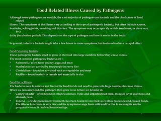 Food Related Illness Caused by PathogensFood Related Illness Caused by Pathogens
Although some pathogens are moulds, the vast majority of pathogens are bacteria and the chief cause of foodAlthough some pathogens are moulds, the vast majority of pathogens are bacteria and the chief cause of food
relatedrelated
illness. The symptoms of the illness vary according to the type of pathogenic bacteria, but often include nausea,illness. The symptoms of the illness vary according to the type of pathogenic bacteria, but often include nausea,
headache, aching joints, vomiting and diarrhea. The symptoms may occur quickly within two hours, or there mayheadache, aching joints, vomiting and diarrhea. The symptoms may occur quickly within two hours, or there may
be abe a
delay (incubation period). This depends on the type of pathogen and how it works in the body.delay (incubation period). This depends on the type of pathogen and how it works in the body.
In general, infective bacteria might take a few hours to cause symptoms, but toxins often have a rapid effect.In general, infective bacteria might take a few hours to cause symptoms, but toxins often have a rapid effect.
Food Poisoning BacteriaFood Poisoning Bacteria
These pathogenic bacteria need to grow in the food into large numbers before they cause illness.These pathogenic bacteria need to grow in the food into large numbers before they cause illness.
The most common pathogenic bacteria are :-The most common pathogenic bacteria are :-
 Salmonella- often from poultry, eggs and meatSalmonella- often from poultry, eggs and meat
 Staphylococcus- carried by two people in every fiveStaphylococcus- carried by two people in every five
 Clostridium – found on raw food such as vegetables and meatClostridium – found on raw food such as vegetables and meat
 Bacillus – found mainly in cereals and especially in riceBacillus – found mainly in cereals and especially in rice
Food Borne IllnessFood Borne Illness
The bacteria need to survive and live in the food but do not need to grow into large numbers to cause illness.The bacteria need to survive and live in the food but do not need to grow into large numbers to cause illness.
When we consume food, the pathogen then grow in us before we become ill.When we consume food, the pathogen then grow in us before we become ill.
 Campylobacter - often found in infected animals, birds and unpasteurised milk. It causes sever diarrhoea andCampylobacter - often found in infected animals, birds and unpasteurised milk. It causes sever diarrhoea and
stomach pain.stomach pain.
 Listeria – is widespread in environment, has been found in raw foods as well as processed and cooked foods.Listeria – is widespread in environment, has been found in raw foods as well as processed and cooked foods.
The illness Listeriosis is very rare and the symptoms range from mild and flu like to meningitis and inThe illness Listeriosis is very rare and the symptoms range from mild and flu like to meningitis and in
pregnant woman it can lead to miscarriage.pregnant woman it can lead to miscarriage.
 