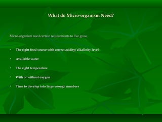 What do Micro-organism Need?What do Micro-organism Need?
Micro-organism need certain requirements to live grow.Micro-organism need certain requirements to live grow.
 The right food source with correct acidity/ alkalinity levelThe right food source with correct acidity/ alkalinity level
 Available waterAvailable water
 The right temperatureThe right temperature
 With or without oxygenWith or without oxygen
 Time to develop into large enough numbersTime to develop into large enough numbers
 