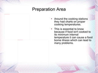 Preparation Area Around the cooking stations they had charts on proper cooking temperatures.  This is essential to know because if food isn't cooked to its minimum internal temperature it can cause a food borne illness which can lead to many problems. 