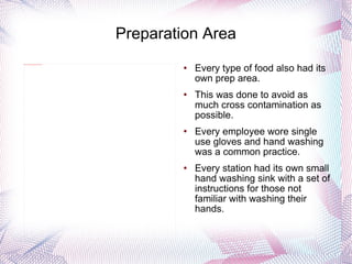 Preparation Area Every type of food also had its own prep area. This was done to avoid as much cross contamination as possible. Every employee wore single use gloves and hand washing was a common practice.  Every station had its own small hand washing sink with a set of instructions for those not familiar with washing their hands. 