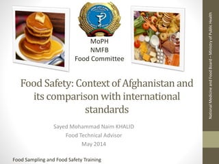 Food Safety: Context of Afghanistan and
its comparison with international
standards
Sayed Mohammad Naim KHALID
Food Technical Advisor
May 2014
NationalMedicineandFoodBoard–MinistryofPublicHealth
MoPH
NMFB
Food Committee
Food Sampling and Food Safety Training
 