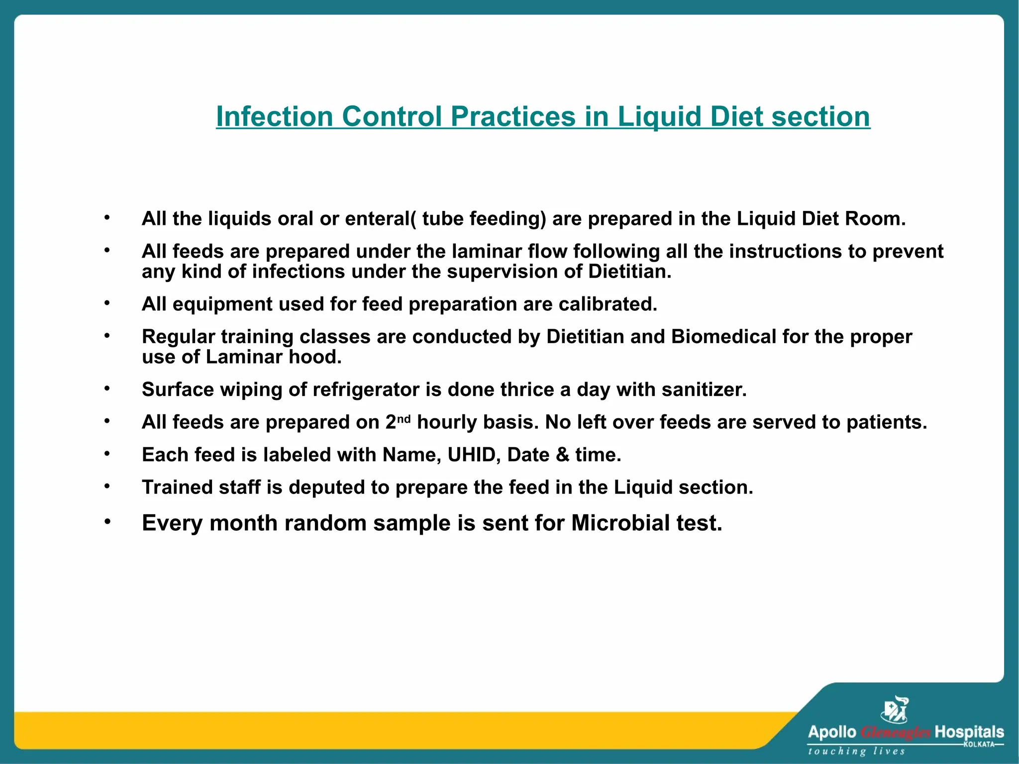 Infection Control Practices in Liquid Diet section
• All the liquids oral or enteral( tube feeding) are prepared in the Liquid Diet Room.
• All feeds are prepared under the laminar flow following all the instructions to prevent
any kind of infections under the supervision of Dietitian.
• All equipment used for feed preparation are calibrated.
• Regular training classes are conducted by Dietitian and Biomedical for the proper
use of Laminar hood.
• Surface wiping of refrigerator is done thrice a day with sanitizer.
• All feeds are prepared on 2nd
hourly basis. No left over feeds are served to patients.
• Each feed is labeled with Name, UHID, Date & time.
• Trained staff is deputed to prepare the feed in the Liquid section.
• Every month random sample is sent for Microbial test.
 