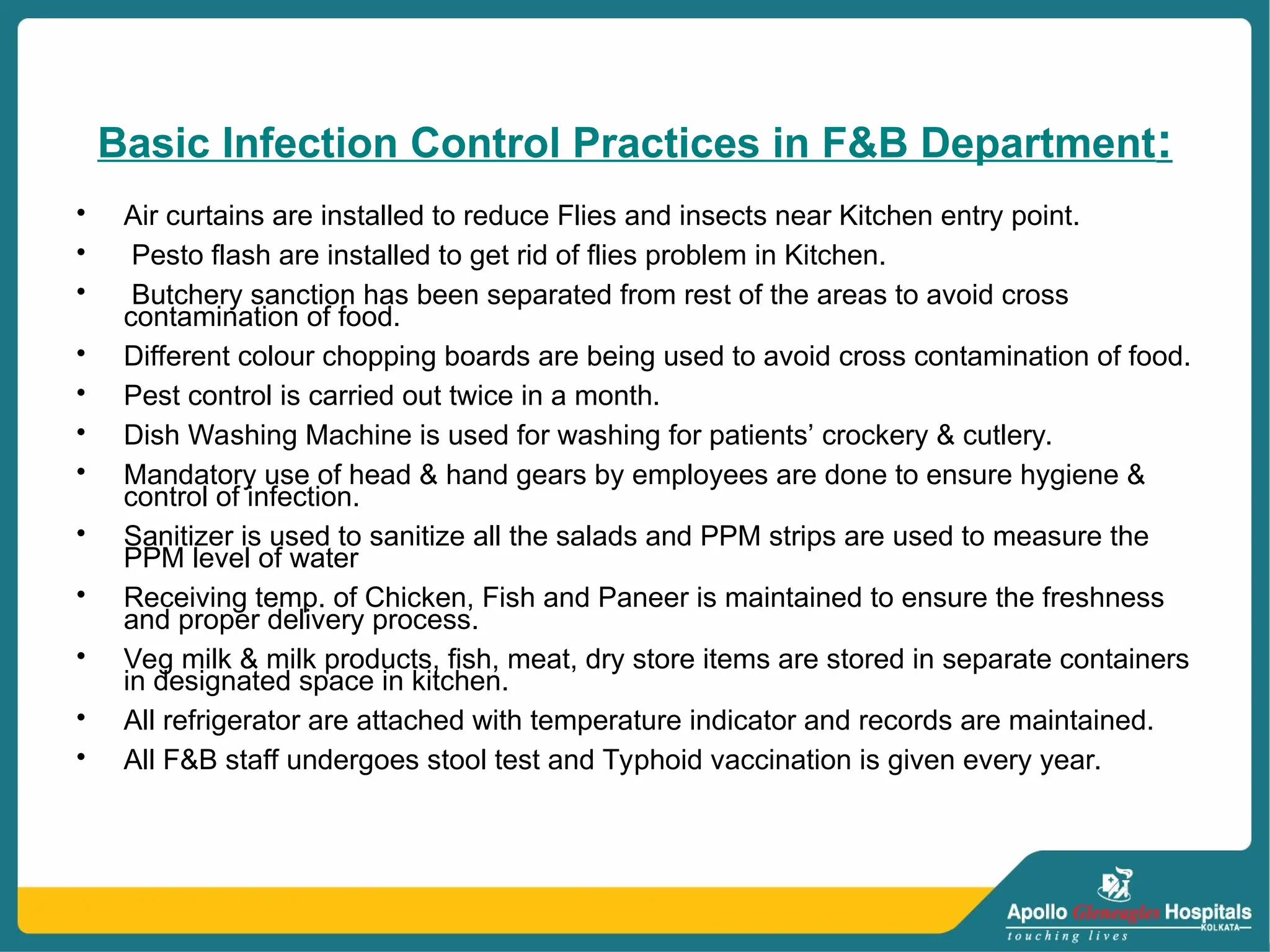 Basic Infection Control Practices in F&B Department:
• Air curtains are installed to reduce Flies and insects near Kitchen entry point.
• Pesto flash are installed to get rid of flies problem in Kitchen.
• Butchery sanction has been separated from rest of the areas to avoid cross
contamination of food.
• Different colour chopping boards are being used to avoid cross contamination of food.
• Pest control is carried out twice in a month.
• Dish Washing Machine is used for washing for patients’ crockery & cutlery.
• Mandatory use of head & hand gears by employees are done to ensure hygiene &
control of infection.
• Sanitizer is used to sanitize all the salads and PPM strips are used to measure the
PPM level of water
• Receiving temp. of Chicken, Fish and Paneer is maintained to ensure the freshness
and proper delivery process.
• Veg milk & milk products, fish, meat, dry store items are stored in separate containers
in designated space in kitchen.
• All refrigerator are attached with temperature indicator and records are maintained.
• All F&B staff undergoes stool test and Typhoid vaccination is given every year.
 
