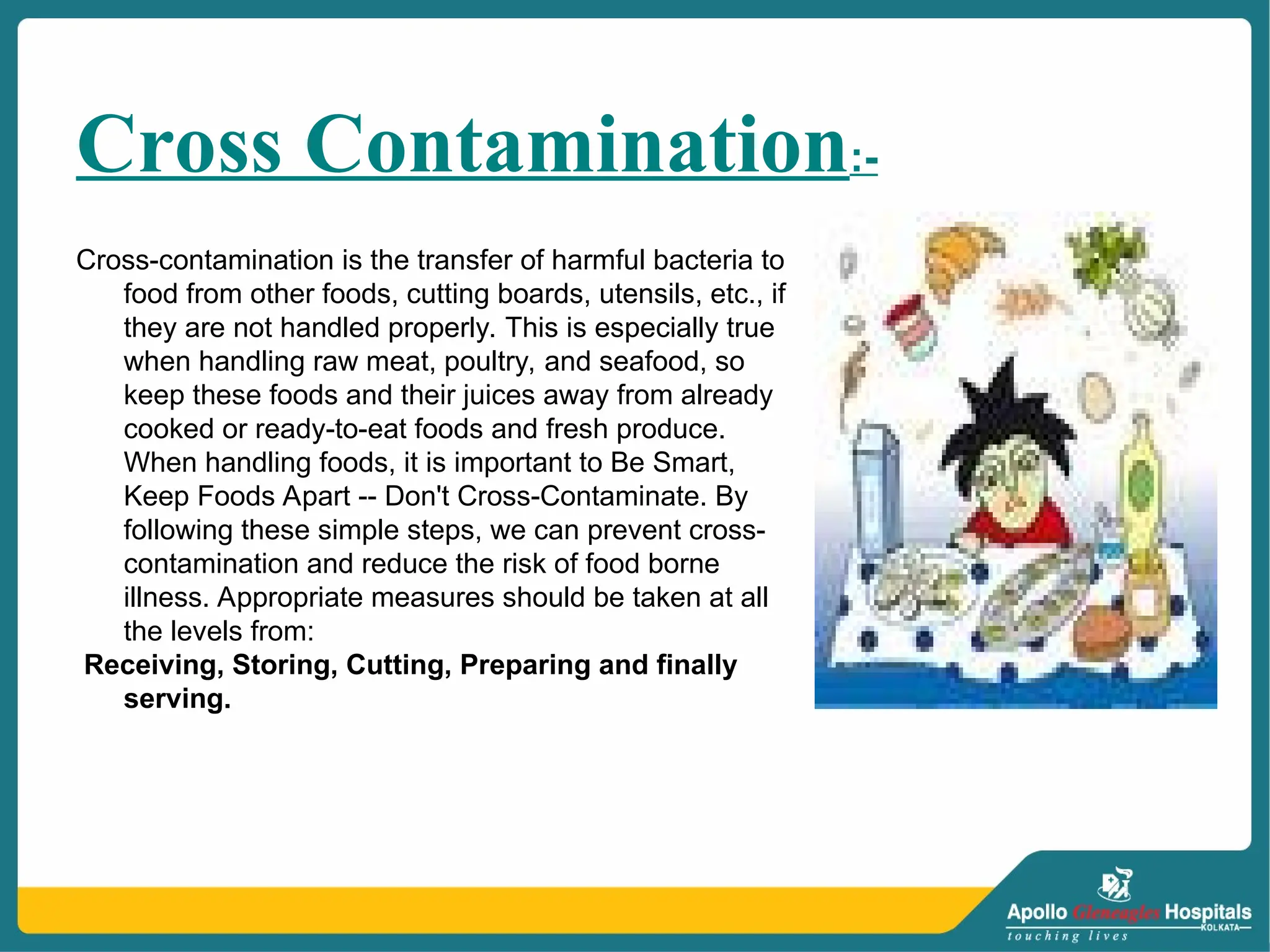 Cross Contamination:-
Cross-contamination is the transfer of harmful bacteria to
food from other foods, cutting boards, utensils, etc., if
they are not handled properly. This is especially true
when handling raw meat, poultry, and seafood, so
keep these foods and their juices away from already
cooked or ready-to-eat foods and fresh produce.
When handling foods, it is important to Be Smart,
Keep Foods Apart -- Don't Cross-Contaminate. By
following these simple steps, we can prevent cross-
contamination and reduce the risk of food borne
illness. Appropriate measures should be taken at all
the levels from:
Receiving, Storing, Cutting, Preparing and finally
serving.
 