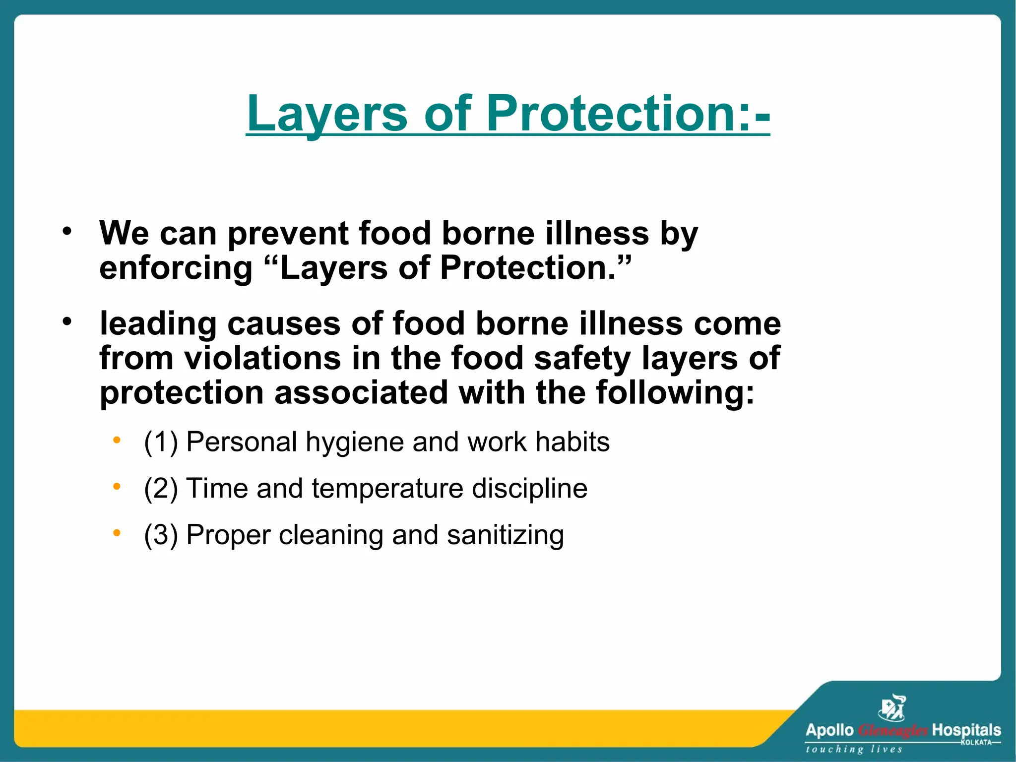 Layers of Protection:-
• We can prevent food borne illness by
enforcing “Layers of Protection.”
• leading causes of food borne illness come
from violations in the food safety layers of
protection associated with the following:
• (1) Personal hygiene and work habits
• (2) Time and temperature discipline
• (3) Proper cleaning and sanitizing
 