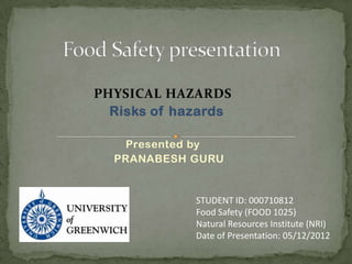 PHYSICAL HAZARDS
  Risks of hazards

   Presented by
  PRANABESH GURU


             STUDENT ID: 000710812
             Food Safety (FOOD 1025)
             Natural Resources Institute (NRI)
             Date of Presentation: 05/12/2012
 